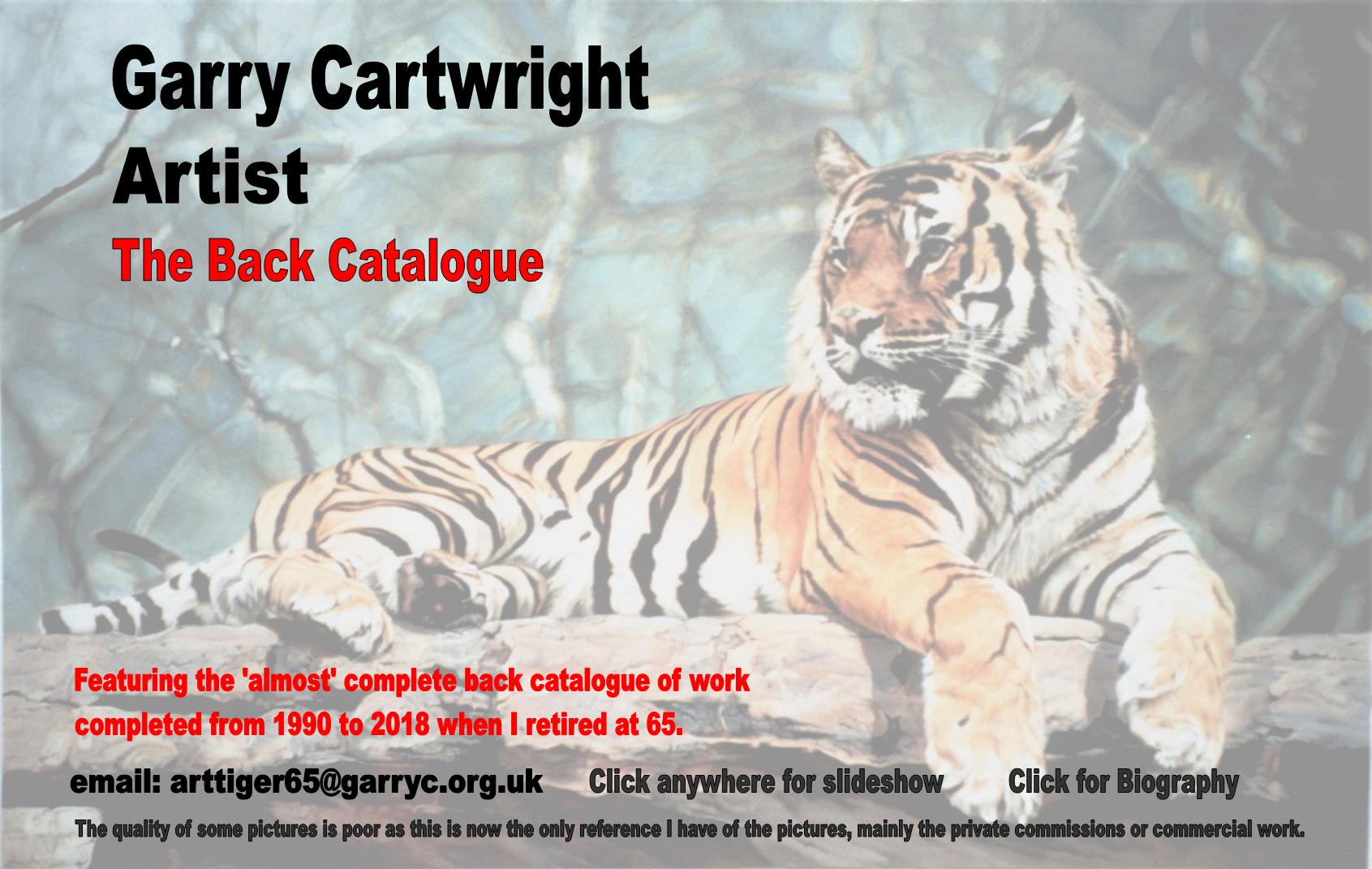 Garry Cartwright,Artist,The Back Catalogue,Featuring the 'almost' complete back catalogue of work
completed from 1990 to 2018 when I retired at 65.,email: arttiger65@garryc.org.uk,The quality of some pictures is poor as this is now the only reference I have of the pictures, mainly the private commissions or commercial work.,Click anywhere for slideshow,Click for Biography